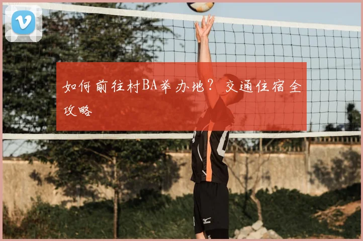 如何前往村BA举办地?交通住宿全攻略