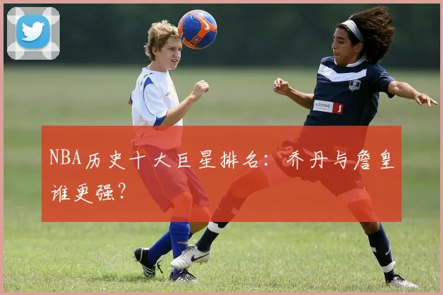 NBA历史十大巨星排名：乔丹与詹皇谁更强？