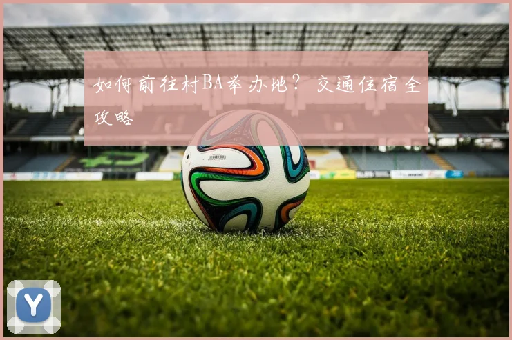 如何前往村BA举办地?交通住宿全攻略