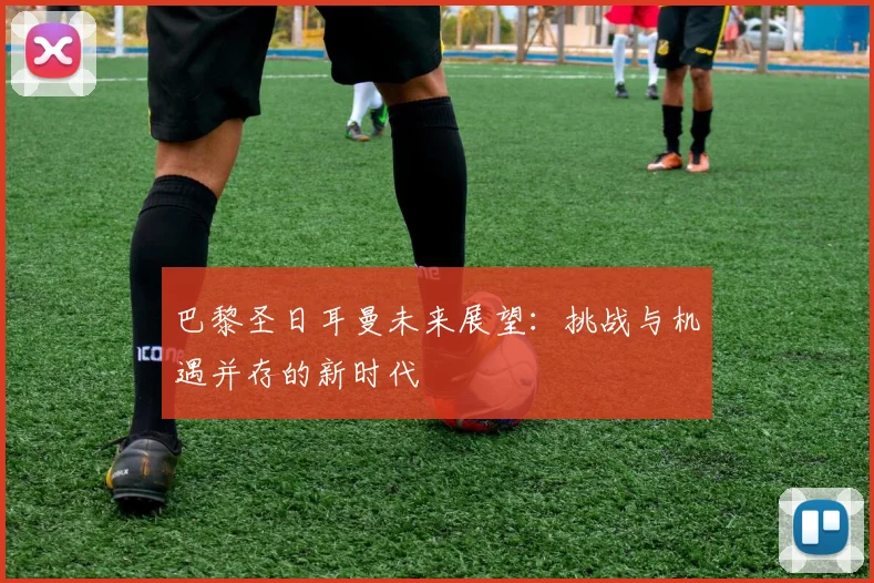 巴黎圣日耳曼未来展望:挑战与机遇并存的新时代