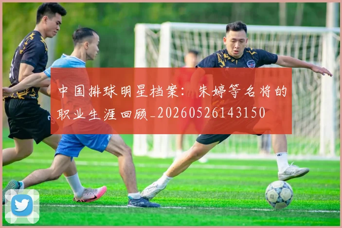 中国排球明星档案:朱婷等名将的职业生涯回顾_20260526143150