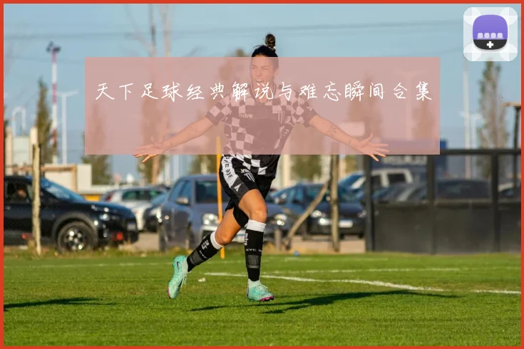 天下足球经典解说与难忘瞬间合集