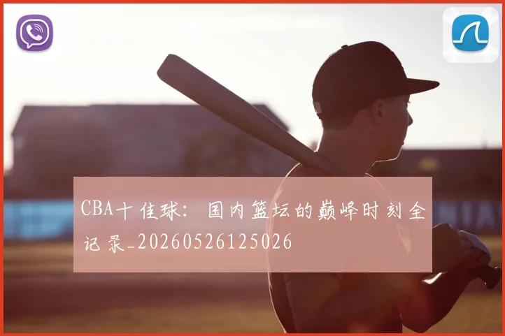 CBA十佳球：国内篮坛的巅峰时刻全记录_20260526125026