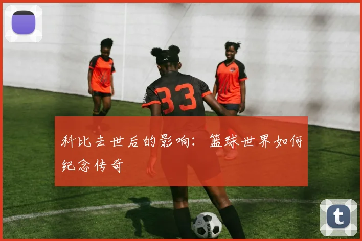 科比去世后的影响：篮球世界如何纪念传奇
