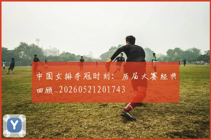 中国女排夺冠时刻:历届大赛经典回顾_20260521201743