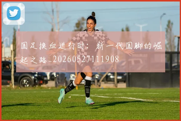国足换血进行时：新一代国脚的崛起之路_20260527111908