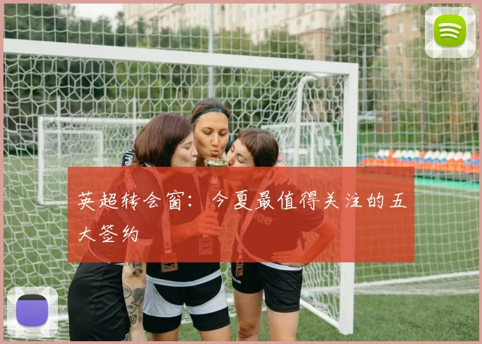 英超转会窗：今夏最值得关注的五大签约