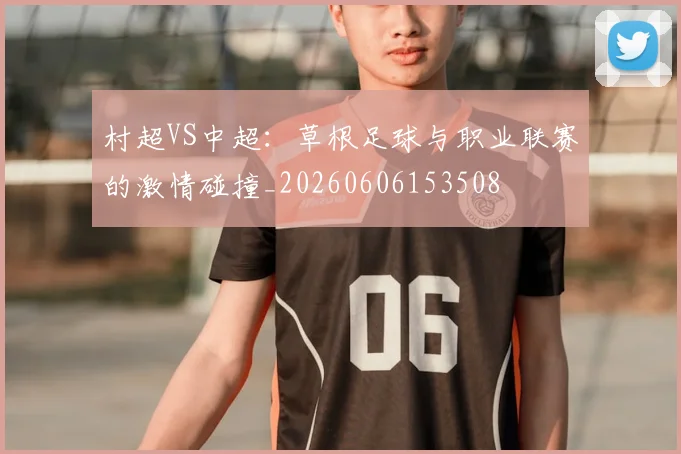村超VS中超：草根足球与职业联赛的激情碰撞_20260606153508