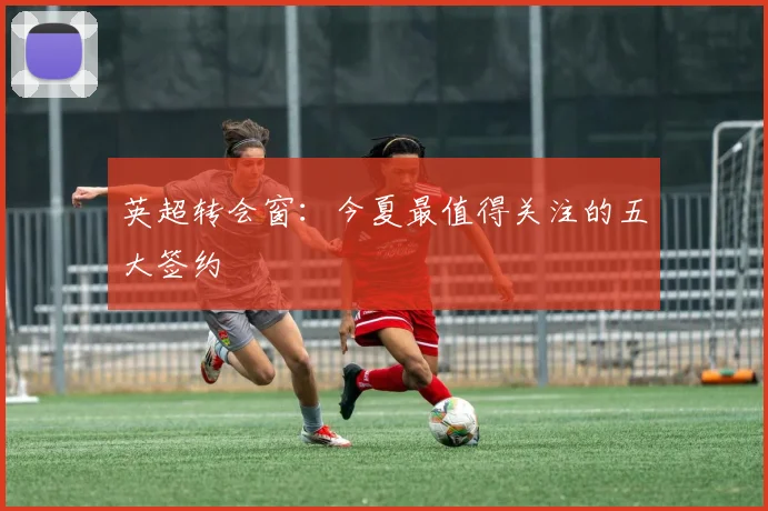 英超转会窗:今夏最值得关注的五大签约