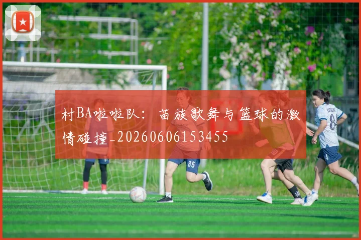 村BA啦啦队:苗族歌舞与篮球的激情碰撞_20260606153455
