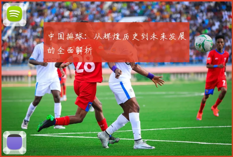 中国排球:从辉煌历史到未来发展的全面解析