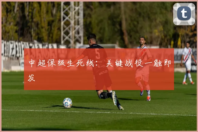 中超保级生死线：关键战役一触即发