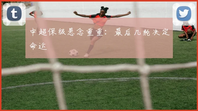 中超保级悬念重重：最后几轮决定命运