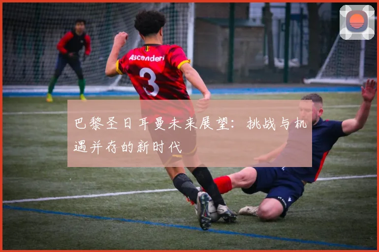 巴黎圣日耳曼未来展望:挑战与机遇并存的新时代