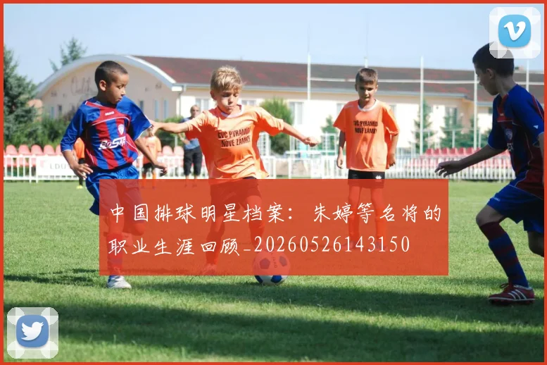 中国排球明星档案：朱婷等名将的职业生涯回顾_20260526143150