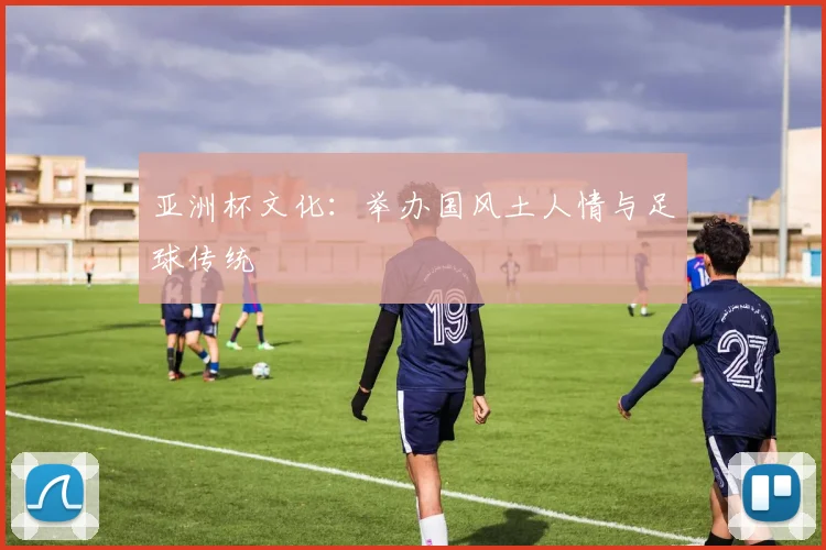 亚洲杯文化：举办国风土人情与足球传统