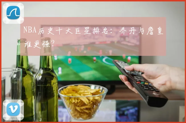 NBA历史十大巨星排名：乔丹与詹皇谁更强？